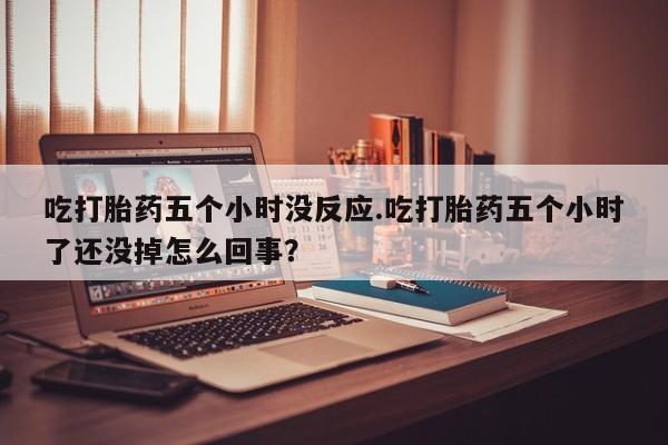米非米索官方旗舰店吃打胎药五个小时没反应.吃打胎药五个小时了还没掉怎么回事？