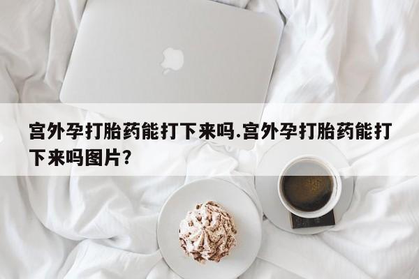 米非米索官方旗舰店宫外孕打胎药能打下来吗.宫外孕打胎药能打下来吗图片？