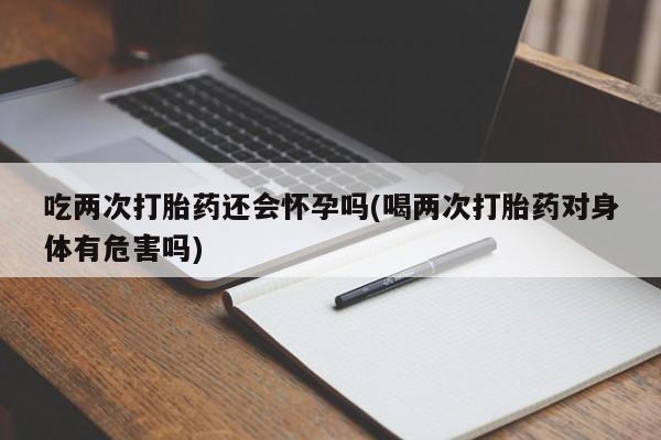 米非米索官方旗舰店吃两次打胎药还会怀孕吗(喝两次打胎药对身体有危害吗)