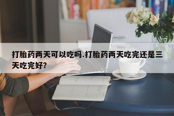 米非米索官方旗舰店打胎药两天可以吃吗.打胎药两天吃完还是三天吃完好？