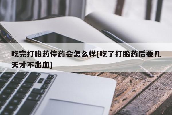 米非米索官方旗舰店吃完打胎药停药会怎么样(吃了打胎药后要几天才不出血)
