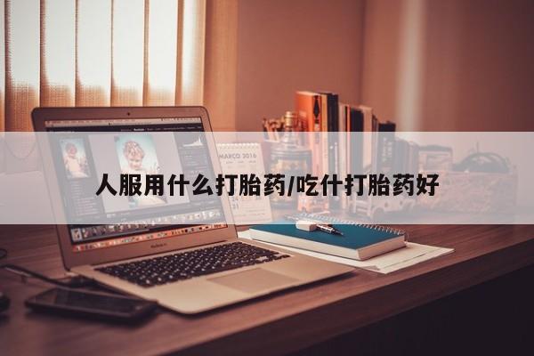 米非米索官方旗舰店人服用什么打胎药/吃什打胎药好