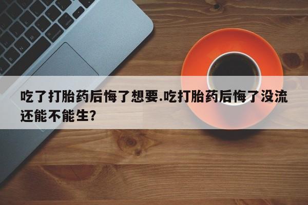 米非米索官方旗舰店吃了打胎药后悔了想要.吃打胎药后悔了没流还能不能生？