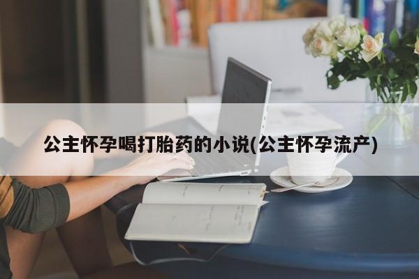 米非米索官方旗舰店公主怀孕喝打胎药的小说(公主怀孕流产)