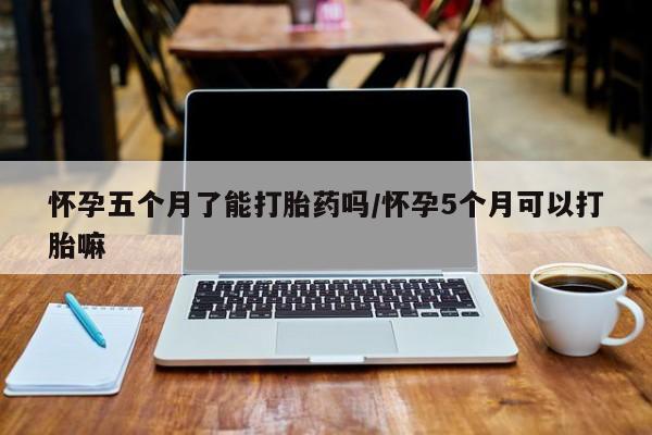 米非米索官方旗舰店怀孕五个月了能打胎药吗/怀孕5个月可以打胎嘛
