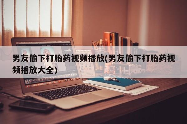 米非米索官方旗舰店男友偷下打胎药视频播放(男友偷下打胎药视频播放大全)