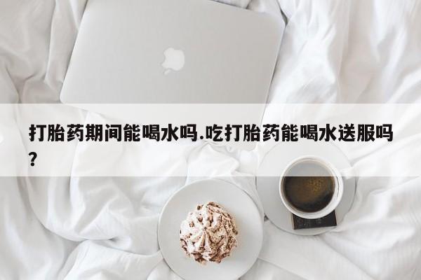 米非米索官方旗舰店打胎药期间能喝水吗.吃打胎药能喝水送服吗？