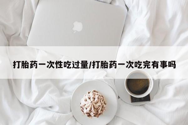 米非米索官方旗舰店打胎药一次性吃过量/打胎药一次吃完有事吗