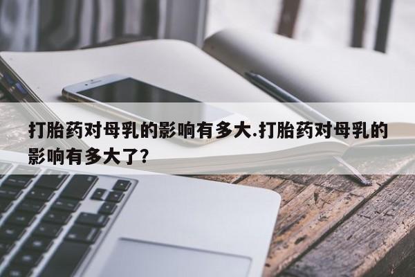 米非米索官方旗舰店打胎药对母乳的影响有多大.打胎药对母乳的影响有多大了？