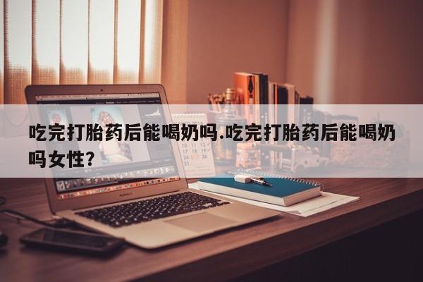 米非米索官方旗舰店吃完打胎药后能喝奶吗.吃完打胎药后能喝奶吗女性？