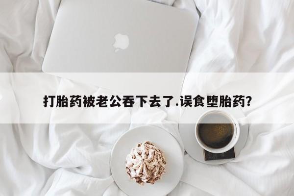 米非米索官方旗舰店打胎药被老公吞下去了.误食堕胎药？