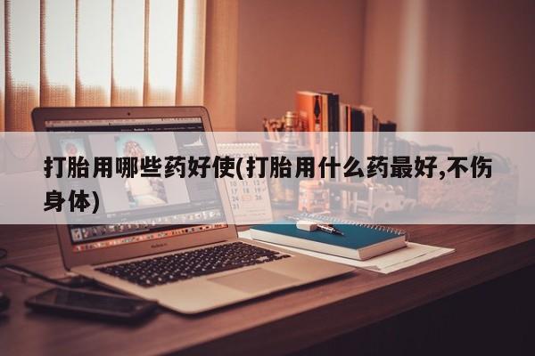 米非米索官方旗舰店打胎用哪些药好使(打胎用什么药最好,不伤身体)