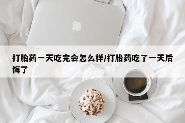 米非米索官方旗舰店打胎药一天吃完会怎么样/打胎药吃了一天后悔了