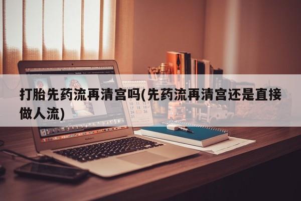 米非米索官方旗舰店打胎先药流再清宫吗(先药流再清宫还是直接做人流)