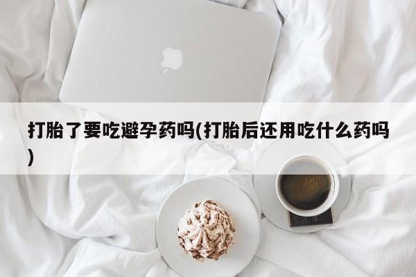 米非米索官方旗舰店打胎了要吃避孕药吗(打胎后还用吃什么药吗)
