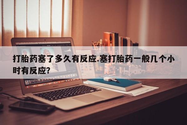 米非米索官方旗舰店打胎药塞了多久有反应.塞打胎药一般几个小时有反应？