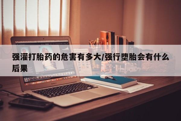 米非米索官方旗舰店强灌打胎药的危害有多大/强行堕胎会有什么后果