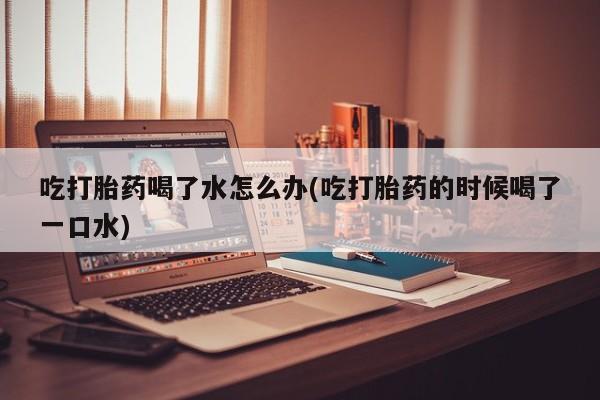 米非米索官方旗舰店吃打胎药喝了水怎么办(吃打胎药的时候喝了一口水)