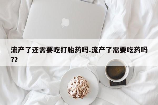 米非米索官方旗舰店流产了还需要吃打胎药吗.流产了需要吃药吗?？