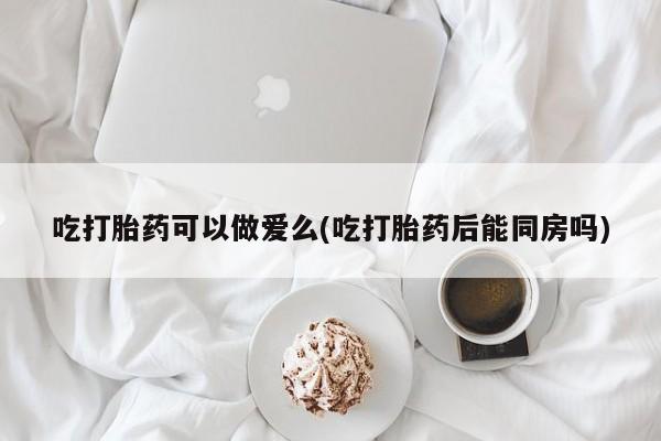 米非米索官方旗舰店吃打胎药可以做爱么(吃打胎药后能同房吗)