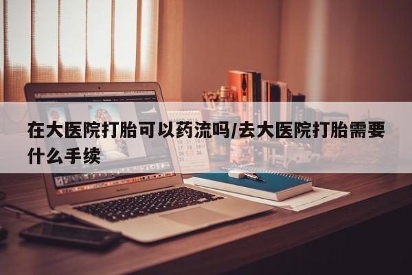 米非米索官方旗舰店在大医院打胎可以药流吗/去大医院打胎需要什么手续