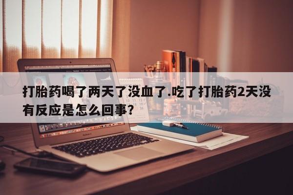 米非米索官方旗舰店打胎药喝了两天了没血了.吃了打胎药2天没有反应是怎么回事？