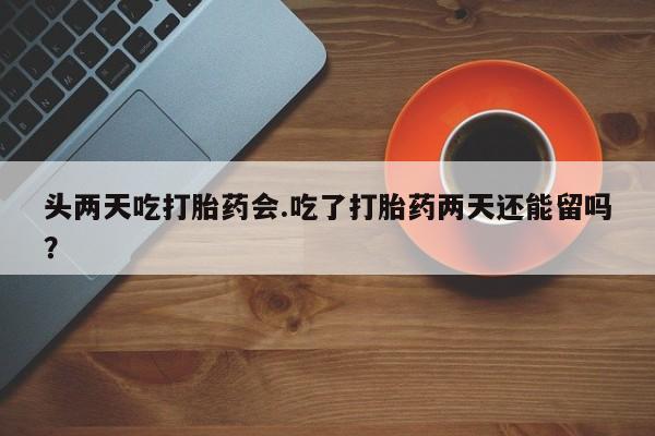 米非米索官方旗舰店头两天吃打胎药会.吃了打胎药两天还能留吗？