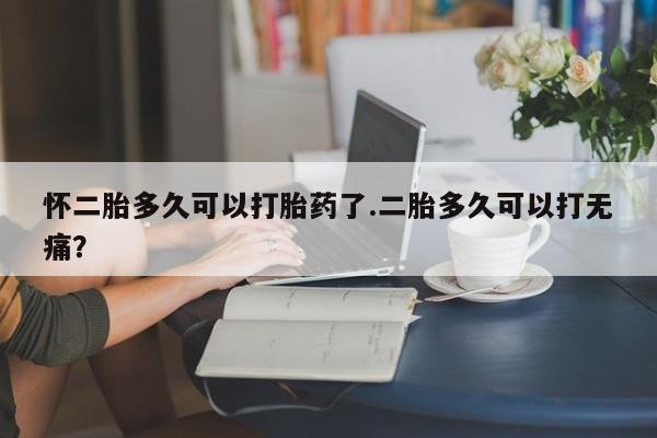 米非米索官方旗舰店怀二胎多久可以打胎药了.二胎多久可以打无痛？
