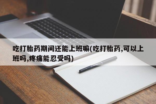 米非米索官方旗舰店吃打胎药期间还能上班嘛(吃打胎药,可以上班吗,疼痛能忍受吗)