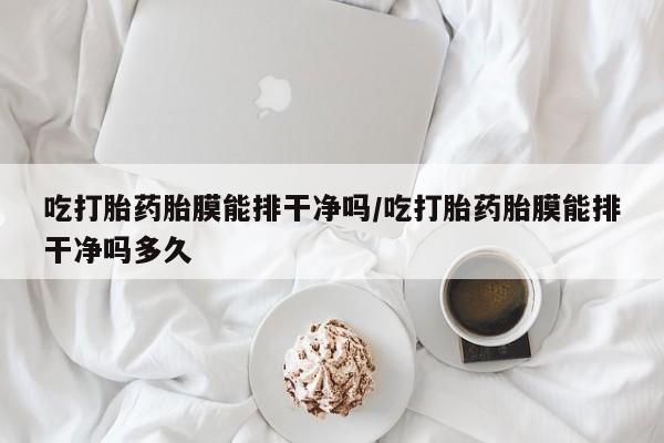 米非米索官方旗舰店吃打胎药胎膜能排干净吗/吃打胎药胎膜能排干净吗多久
