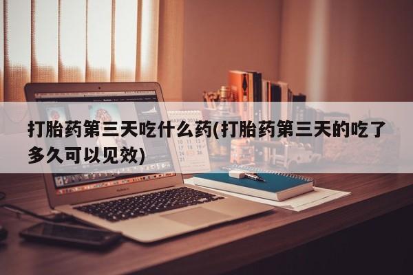 米非米索官方旗舰店打胎药第三天吃什么药(打胎药第三天的吃了多久可以见效)