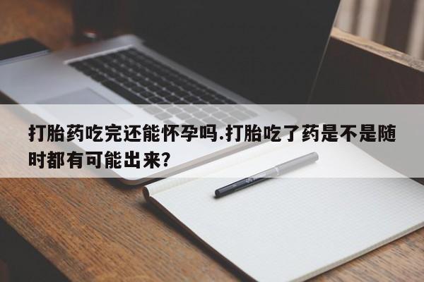 米非米索官方旗舰店打胎药吃完还能怀孕吗.打胎吃了药是不是随时都有可能出来？