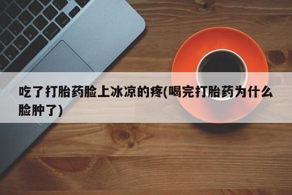 米非米索官方旗舰店吃了打胎药脸上冰凉的疼(喝完打胎药为什么脸肿了)