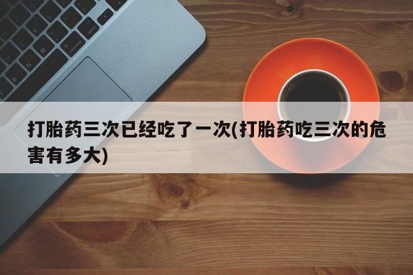 米非米索官方旗舰店打胎药三次已经吃了一次(打胎药吃三次的危害有多大)