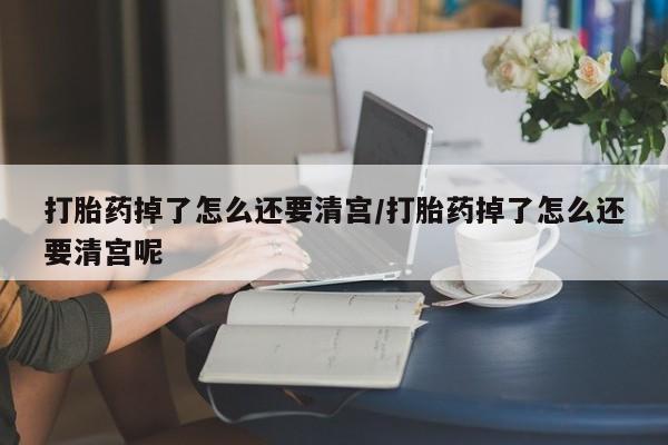 米非米索官方旗舰店打胎药掉了怎么还要清宫/打胎药掉了怎么还要清宫呢