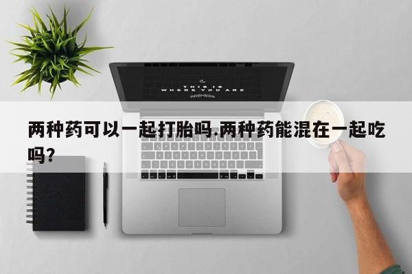 米非米索官方旗舰店两种药可以一起打胎吗.两种药能混在一起吃吗？