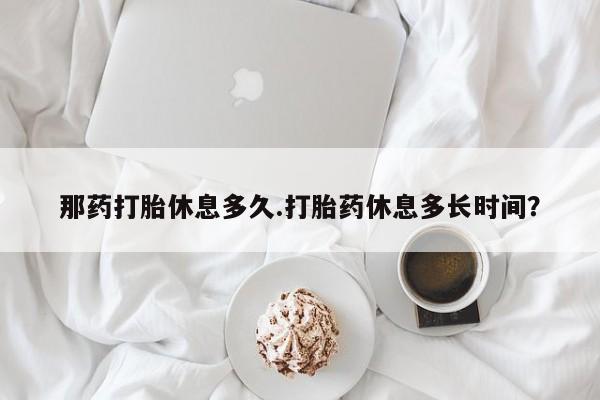 米非米索官方旗舰店那药打胎休息多久.打胎药休息多长时间？