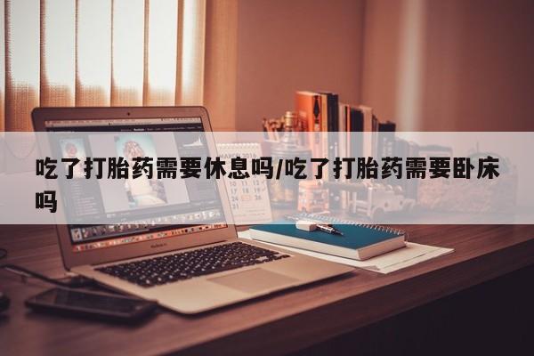 米非米索官方旗舰店吃了打胎药需要休息吗/吃了打胎药需要卧床吗