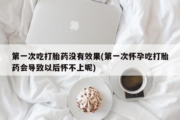 米非米索官方旗舰店第一次吃打胎药没有效果(第一次怀孕吃打胎药会导致以后怀不上呢)