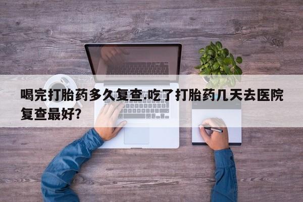 米非米索官方旗舰店喝完打胎药多久复查.吃了打胎药几天去医院复查最好？