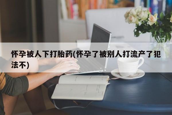 米非米索官方旗舰店怀孕被人下打胎药(怀孕了被别人打流产了犯法不)
