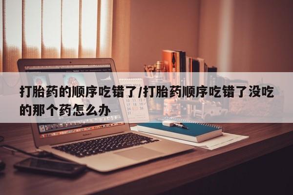 米非米索官方旗舰店打胎药的顺序吃错了/打胎药顺序吃错了没吃的那个药怎么办