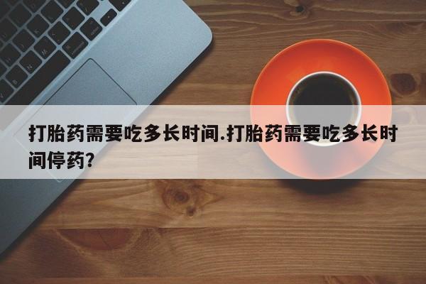 米非米索官方旗舰店打胎药需要吃多长时间.打胎药需要吃多长时间停药？