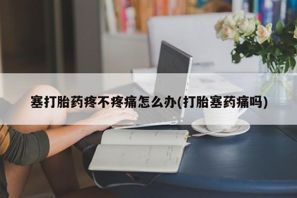 米非米索官方旗舰店塞打胎药疼不疼痛怎么办(打胎塞药痛吗)