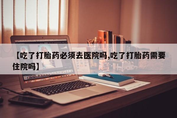 米非米索官方旗舰店【吃了打胎药必须去医院吗,吃了打胎药需要住院吗】