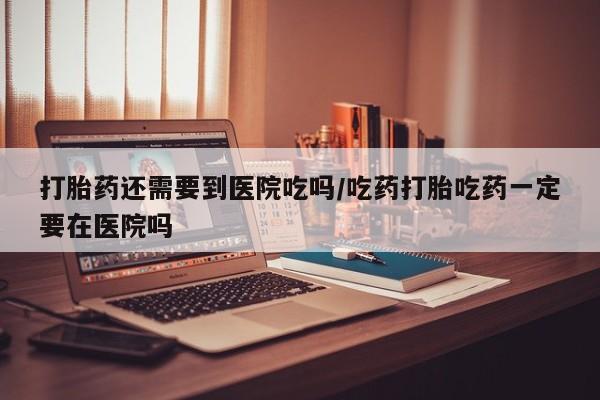 米非米索官方旗舰店打胎药还需要到医院吃吗/吃药打胎吃药一定要在医院吗