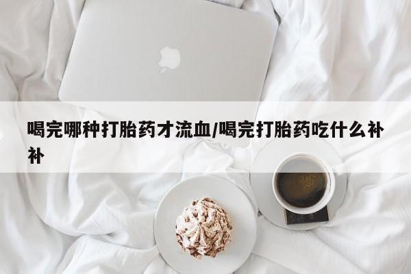 米非米索官方旗舰店喝完哪种打胎药才流血/喝完打胎药吃什么补补