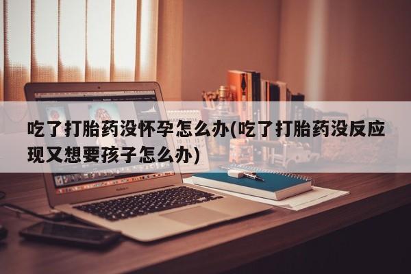 米非米索官方旗舰店吃了打胎药没怀孕怎么办(吃了打胎药没反应现又想要孩子怎么办)