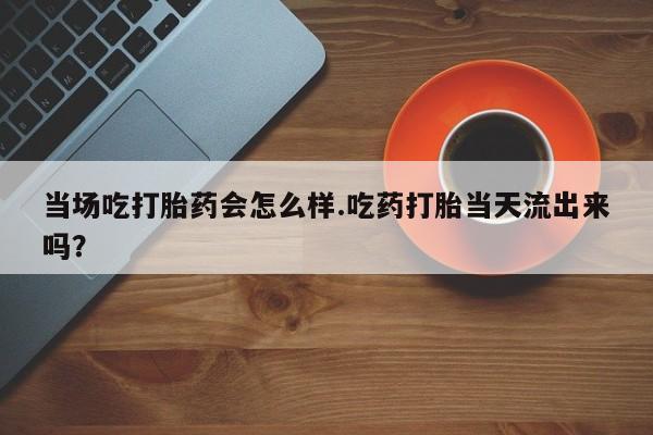 米非米索官方旗舰店当场吃打胎药会怎么样.吃药打胎当天流出来吗？