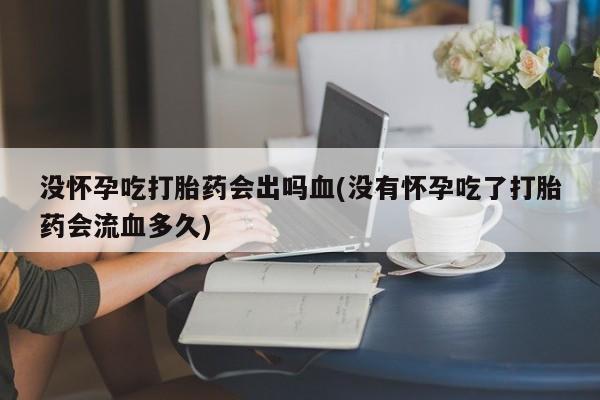 米非米索官方旗舰店没怀孕吃打胎药会出吗血(没有怀孕吃了打胎药会流血多久)
